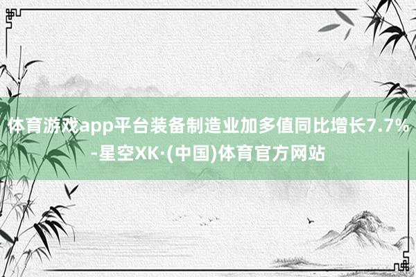 体育游戏app平台装备制造业加多值同比增长7.7%-星空XK·(中国)体育官方网站