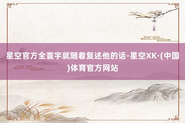 星空官方全寰宇就随着复述他的话-星空XK·(中国)体育官方网站